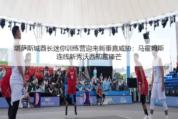 堪萨斯城酋长迷你训练营迎来新垂直威胁：马霍姆斯连线新秀沃西初露锋芒